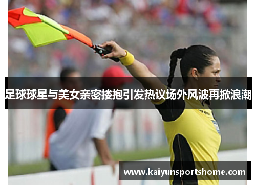 足球球星与美女亲密搂抱引发热议场外风波再掀浪潮