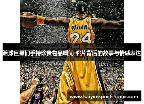 篮球巨星们手持珍贵物品瞬间 照片背后的故事与情感表达