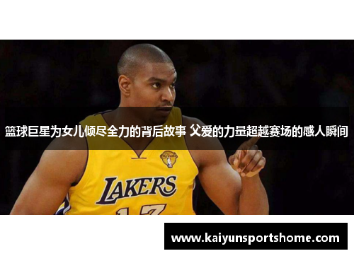 篮球巨星为女儿倾尽全力的背后故事 父爱的力量超越赛场的感人瞬间
