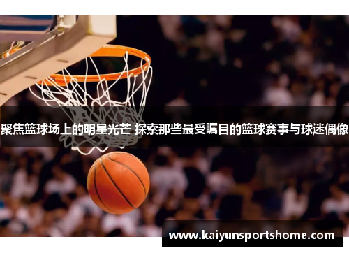 聚焦篮球场上的明星光芒 探索那些最受瞩目的篮球赛事与球迷偶像